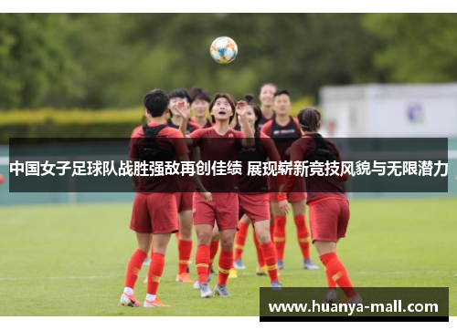 中国女子足球队战胜强敌再创佳绩 展现崭新竞技风貌与无限潜力